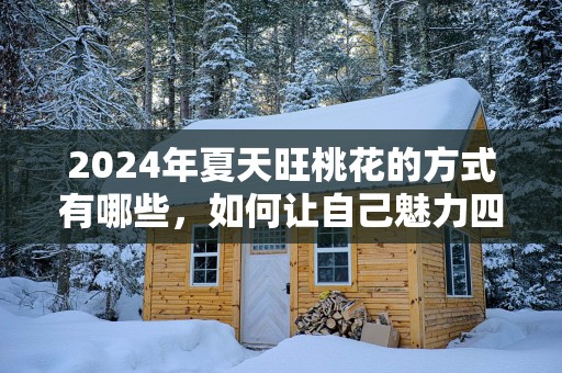 2025年夏天旺桃花的方式有哪些，如何让自己魅力四射？