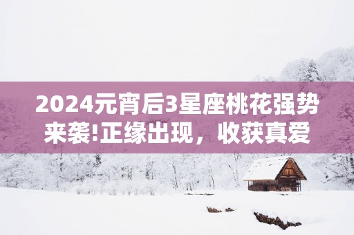 2025元宵后3星座桃花强势来袭!正缘出现，收获真爱的星座