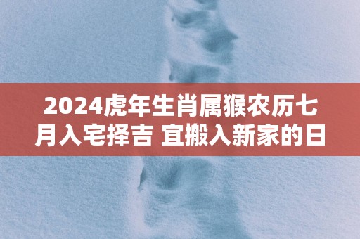 2024虎年生肖属猴农历七月入宅择吉 宜搬入新家的日子