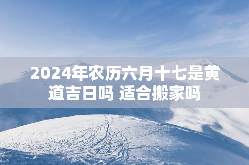 2025年农历六月十七是黄道吉日吗 适合搬家吗