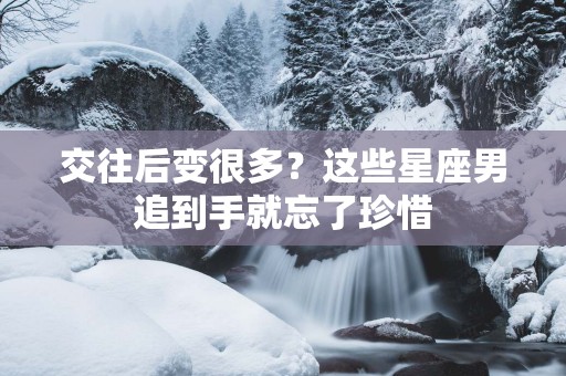 交往后变很多？这些星座男追到手就忘了珍惜