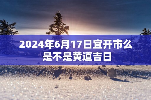 2025年6月17日宜开市么 是不是黄道吉日