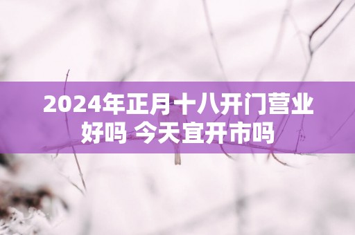 2025年正月十八开门营业好吗 今天宜开市吗