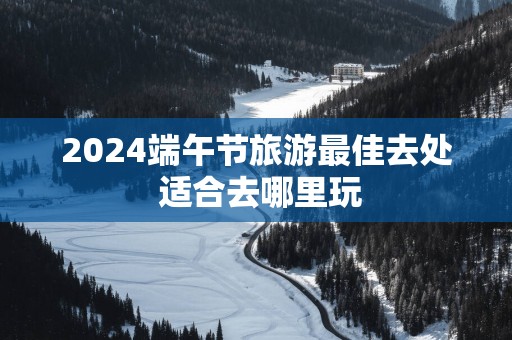 2025端午节旅游最佳去处 适合去哪里玩