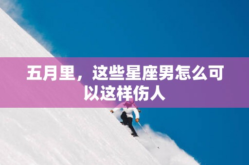 五月里，这些星座男怎么可以这样伤人