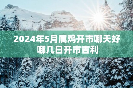 2025年5月属鸡开市哪天好 哪几日开市吉利