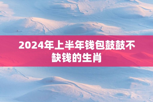 2025年上半年钱包鼓鼓不缺钱的生肖