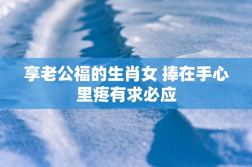 享老公福的生肖女 捧在手心里疼有求必应