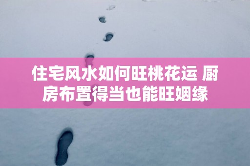 住宅风水如何旺桃花运 厨房布置得当也能旺姻缘