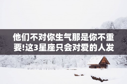 他们不对你生气那是你不重要!这3星座只会对爱的人发脾气