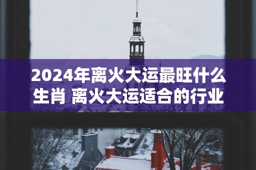 2025年离火大运最旺什么生肖 离火大运适合的行业