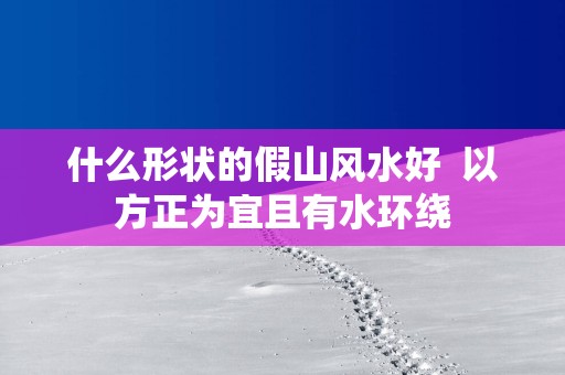 什么形状的假山风水好  以方正为宜且有水环绕