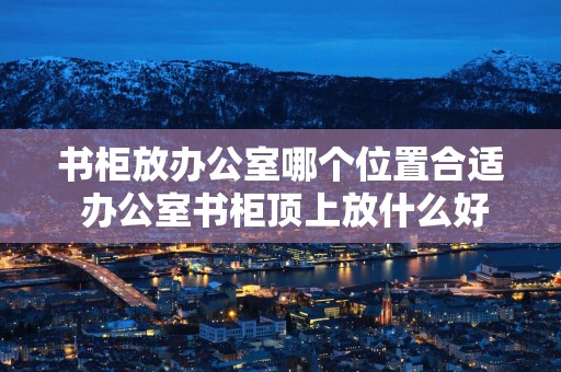 书柜放办公室哪个位置合适 办公室书柜顶上放什么好