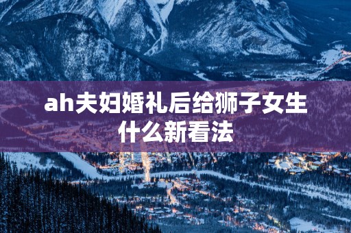 ah夫妇婚礼后给狮子女生什么新看法