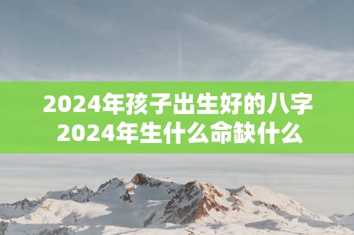 2025年孩子出生好的八字 2025年生什么命缺什么