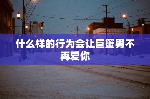 什么样的行为会让巨蟹男不再爱你