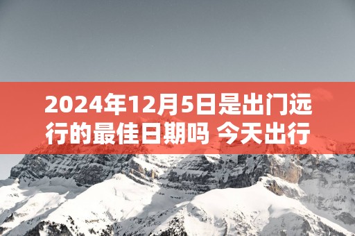 2025年12月5日是出门远行的最佳日期吗 今天出行怎么样