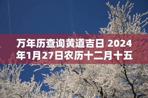 万年历查询黄道吉日 2025年1月27日农历十二月十五开张好吗