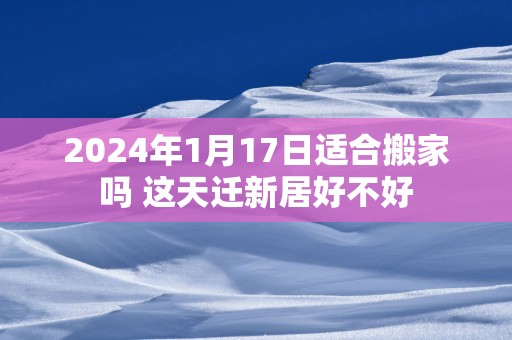 2025年1月17日适合搬家吗 这天迁新居好不好