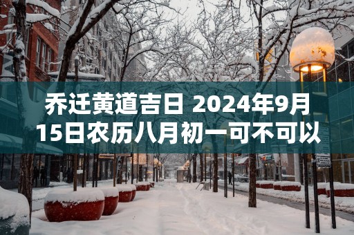 乔迁黄道吉日 2025年9月15日农历八月初一可不可以迁居