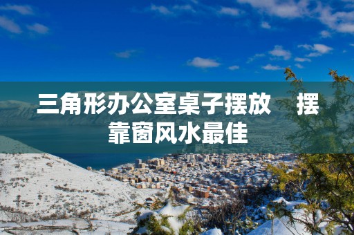 三角形办公室桌子摆放    摆靠窗风水最佳