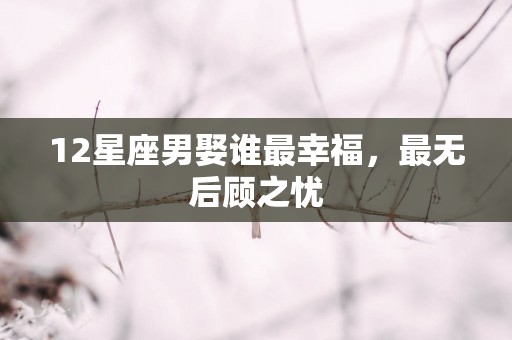 12星座男娶谁最幸福，最无后顾之忧