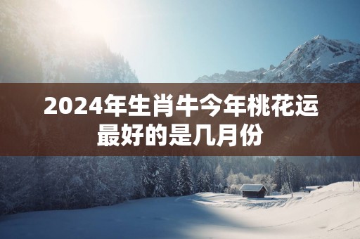2025年生肖牛今年桃花运最好的是几月份