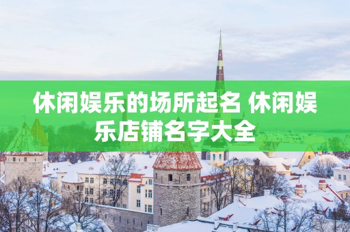 休闲娱乐的场所起名 休闲娱乐店铺名字大全