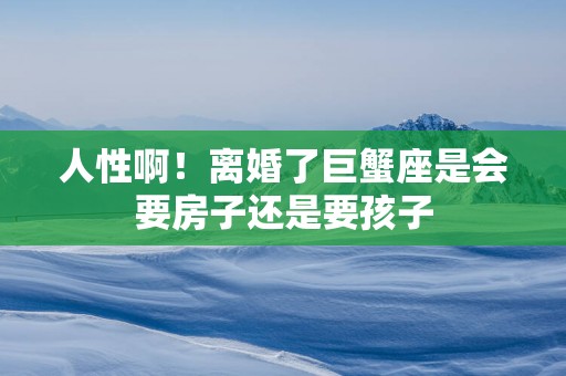 人性啊！离婚了巨蟹座是会要房子还是要孩子