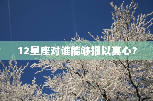 12星座对谁能够报以真心？