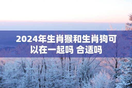 2025年生肖猴和生肖狗可以在一起吗 合适吗