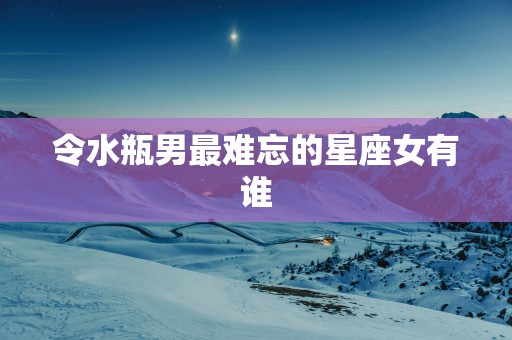 令水瓶男最难忘的星座女有谁