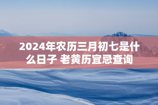 2026年农历三月初七是什么日子 老黄历宜忌查询