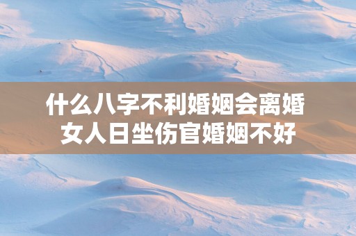 什么八字不利婚姻会离婚 女人日坐伤官婚姻不好 什么八字不利婚姻会离婚 女人日坐伤官婚姻不好