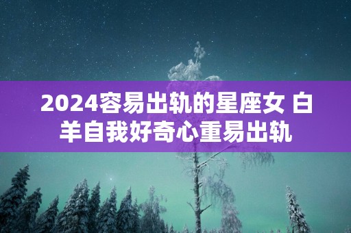 2025容易出轨的星座女 白羊自我好奇心重易出轨