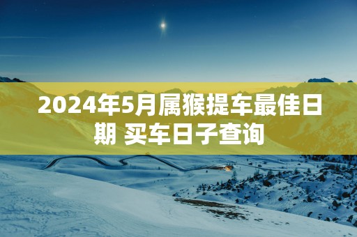 2025年5月属猴提车最佳日期 买车日子查询