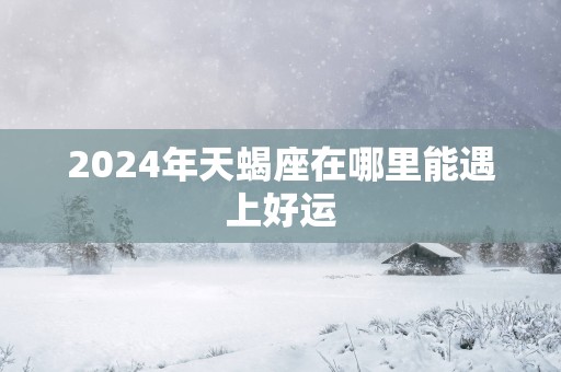 2025年天蝎座在哪里能遇上好运