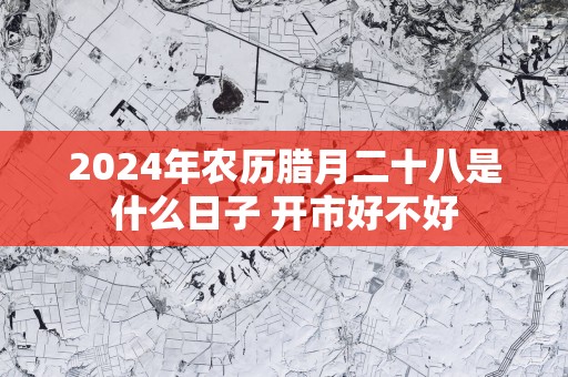 2025年农历腊月二十八是什么日子 开市好不好