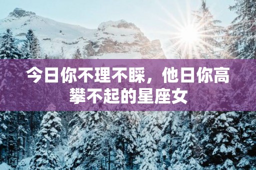 今日你不理不睬，他日你高攀不起的星座女