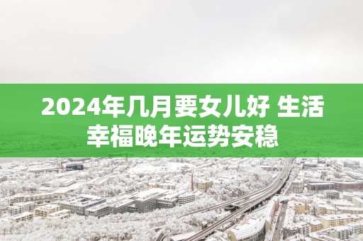 2025年几月要女儿好 生活幸福晚年运势安稳