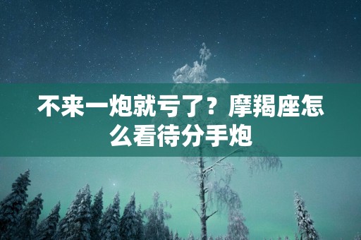 不来一炮就亏了？摩羯座怎么看待分手炮
