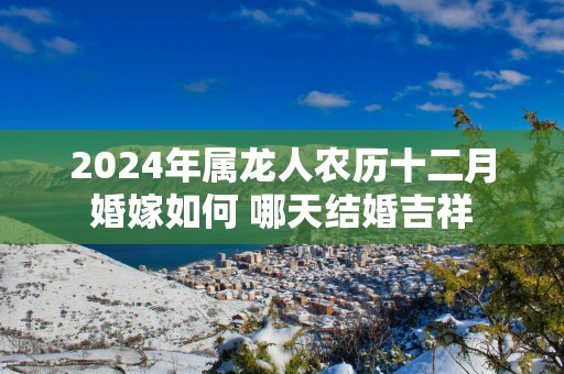 2025年属龙人农历十二月婚嫁如何 哪天结婚吉祥
