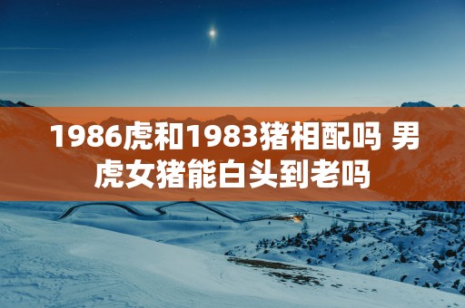 1986虎和1983猪相配吗 男虎女猪能白头到老吗