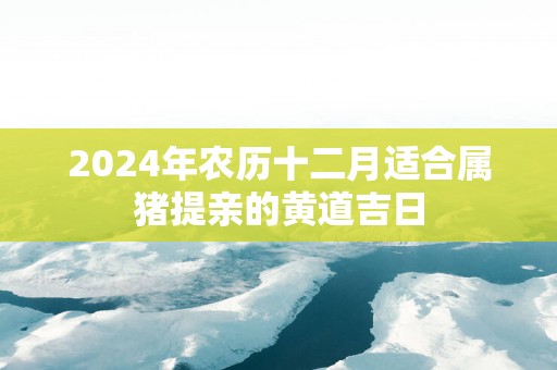 2025年农历十二月适合属猪提亲的黄道吉日