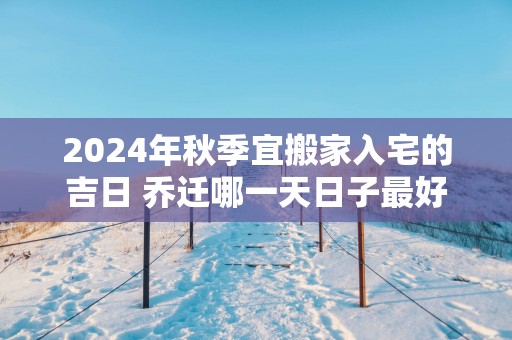 2025年秋季宜搬家入宅的吉日 乔迁哪一天日子最好