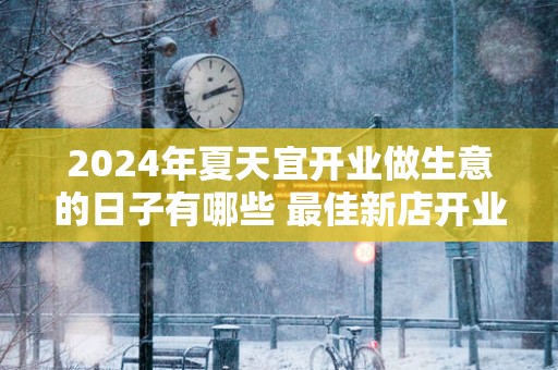 2025年夏天宜开业做生意的日子有哪些 最佳新店开业良机