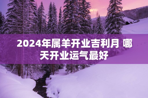 2025年属羊开业吉利月 哪天开业运气最好