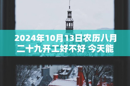 2025年10月13日农历八月二十九开工好不好 今天能不能开工动土