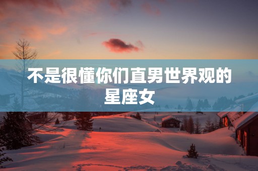 不是很懂你们直男世界观的星座女