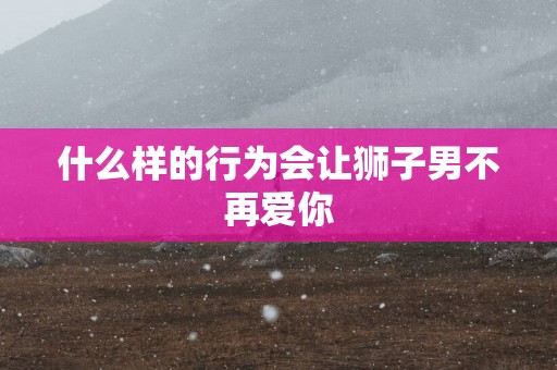 什么样的行为会让狮子男不再爱你